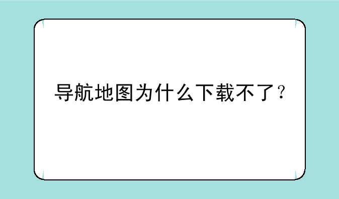 导航地图为什么下载不了？