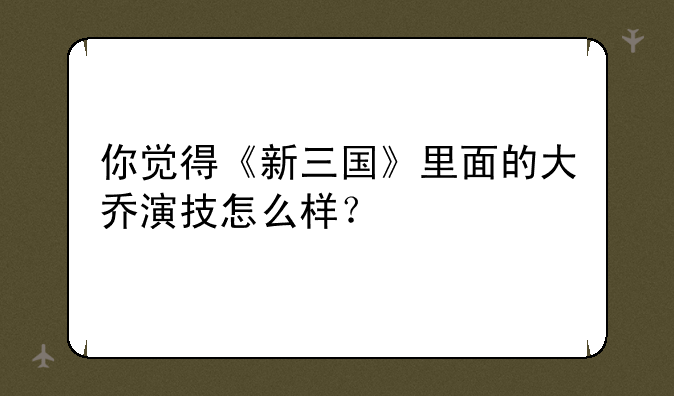 你觉得《新三国》里面的大乔演技怎么样？