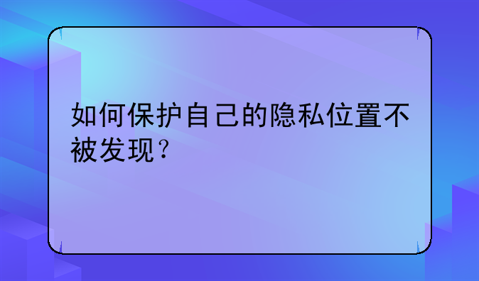 如何保护自己的隐私位置不被发现？