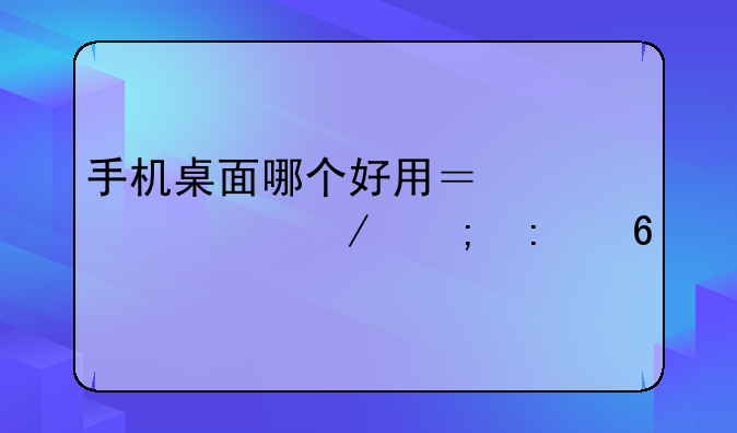 手机桌面哪个好用？深度评测与推荐