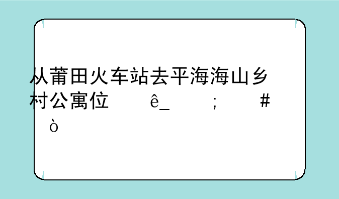 从莆田火车站去平海海山乡村公寓住店怎么走？