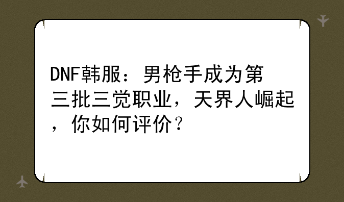 DNF韩服：男枪手成为第三批三觉职业，天界人崛起，你如何评价？