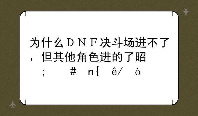 为什么ＤＮＦ决斗场进不了，但其他角色进的了是怎么回事？