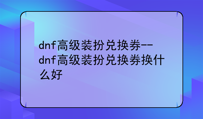 dnf高级装扮兑换券--dnf高级装扮兑换券换什么好
