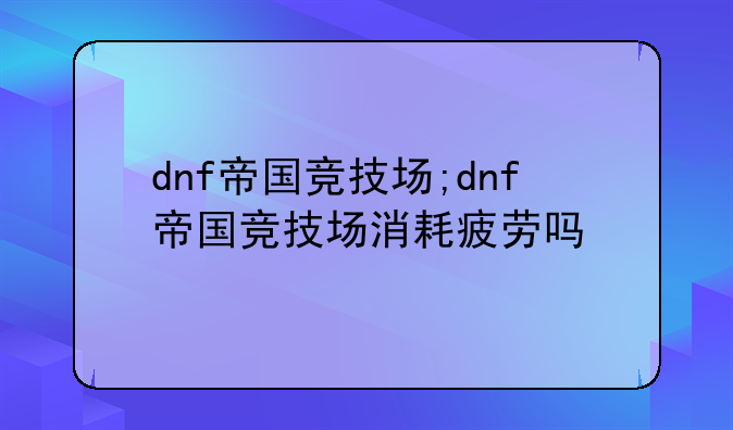 dnf帝国竞技场;dnf帝国竞技场消耗疲劳吗