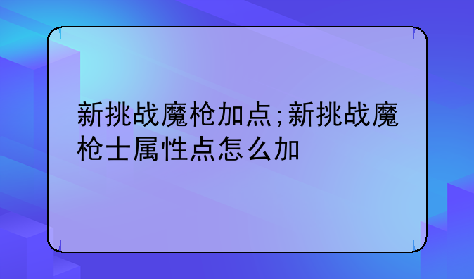 新挑战魔枪加点;新挑战魔枪士属性点怎么加
