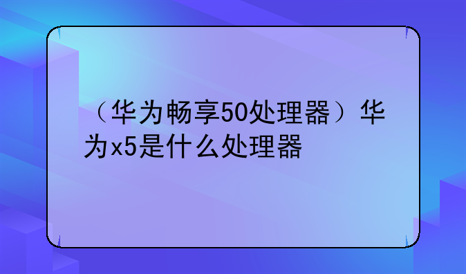 （华为畅享50处理器）华为x5是什么处理器