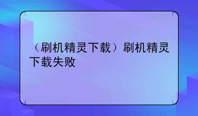 （刷机精灵下载）刷机精灵下载失败