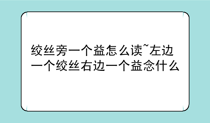 绞丝旁一个益怎么读~左边一个绞丝右边一个益念什么