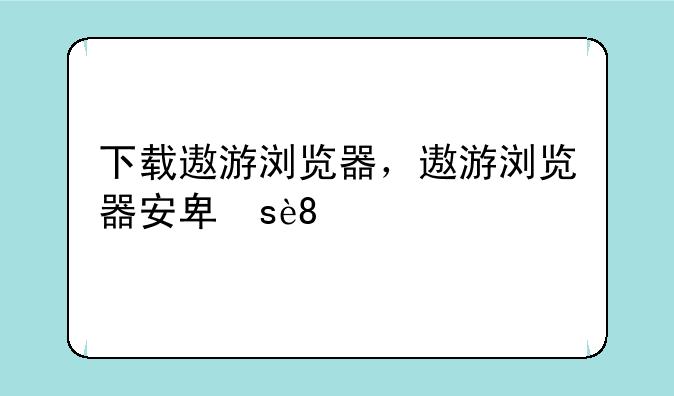 下载遨游浏览器，遨游浏览器安卓版