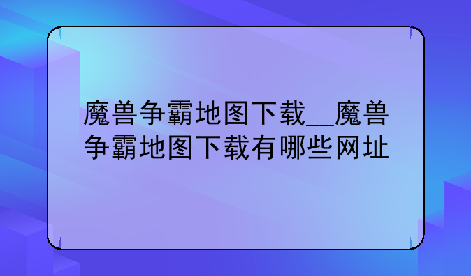 魔兽争霸地图下载__魔兽争霸地图下载有哪些网址