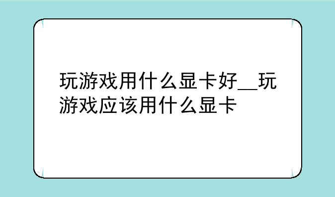 玩游戏用什么显卡好__玩游戏应该用什么显卡