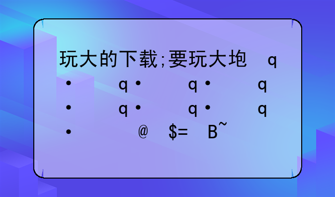 玩大的下载;要玩大型游戏的软件