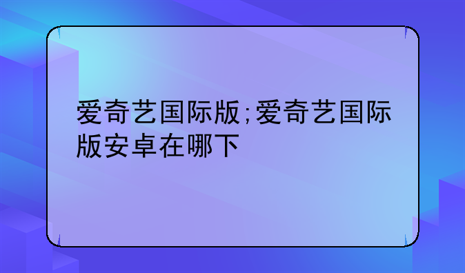 爱奇艺国际版;爱奇艺国际版安卓在哪下