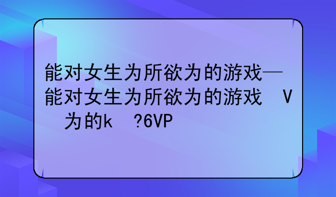 能对女生为所欲为的游戏—能对女生为所欲为的游戏叫什么