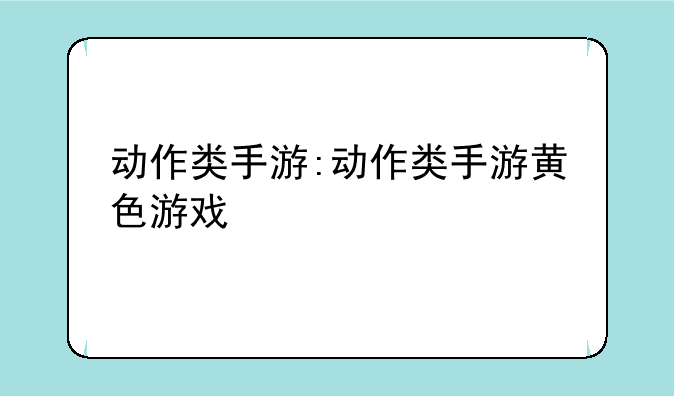 动作类手游:动作类手游黄色游戏